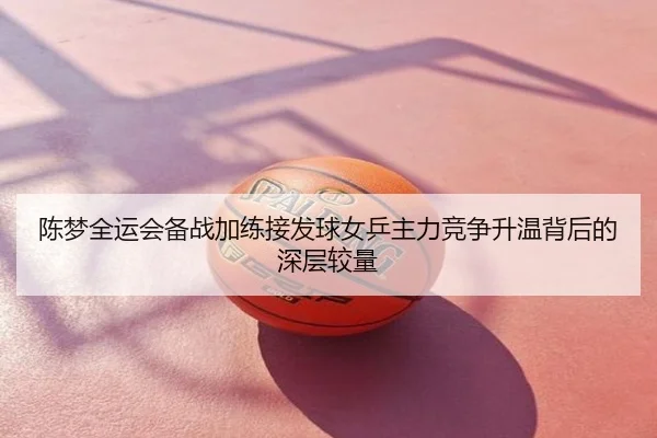 陈梦全运会备战加练接发球女乒主力竞争升温背后的深层较量