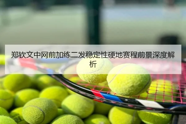 郑钦文中网前加练二发稳定性硬地赛程前景深度解析