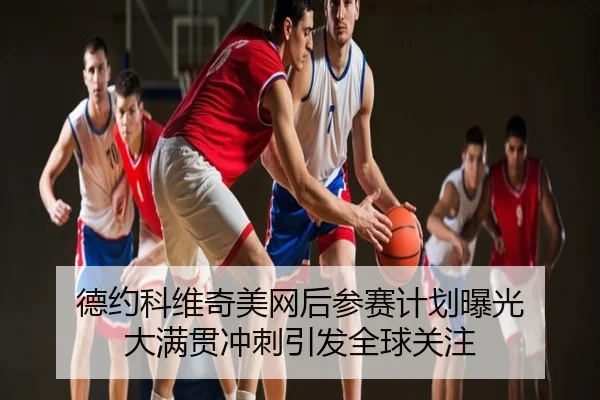德约科维奇美网后参赛计划曝光 大满贯冲刺引发全球关注