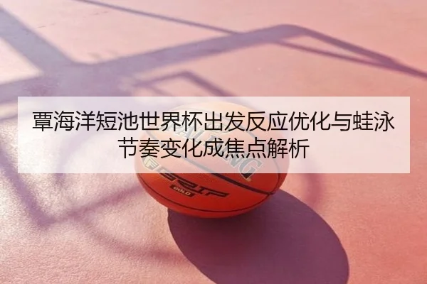 覃海洋短池世界杯出发反应优化与蛙泳节奏变化成焦点解析